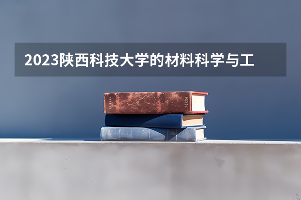 2023陕西科技大学的材料科学与工程专业分数线高不高 陕西科技大学材料科学与工程专业历年分数线参考表单