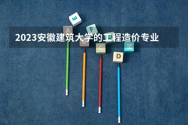 2023安徽建筑大学的工程造价专业分数线高不高 安徽建筑大学工程造价专业历年分数线参考表单