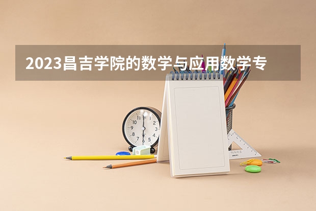 2023昌吉学院的数学与应用数学专业分数线高不高 昌吉学院数学与应用数学专业历年分数线参考表单