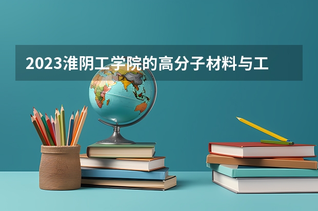 2023淮阴工学院的高分子材料与工程专业分数线高不高 淮阴工学院高分子材料与工程专业历年分数线参考表单