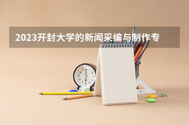 2023开封大学的新闻采编与制作专业分数线高不高 开封大学新闻采编与制作专业历年分数线参考表单