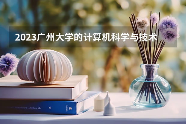 2023广州大学的计算机科学与技术专业分数线高不高 广州大学计算机科学与技术专业历年分数线参考表单