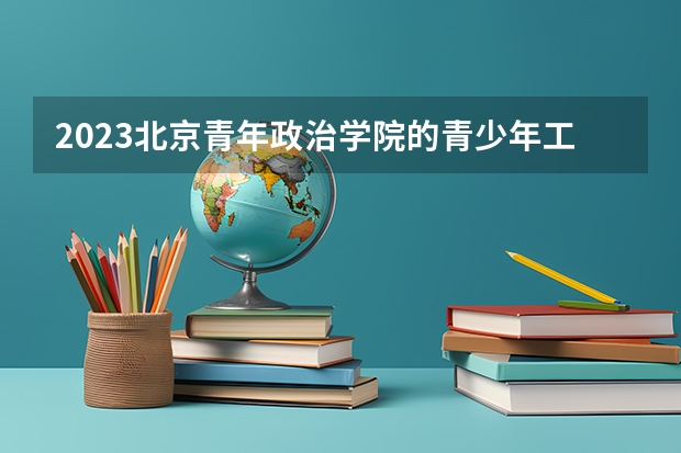 2023北京青年政治学院的青少年工作与管理专业分数线高不高 北京青年政治学院青少年工作与管理专业历年分数线参考表单