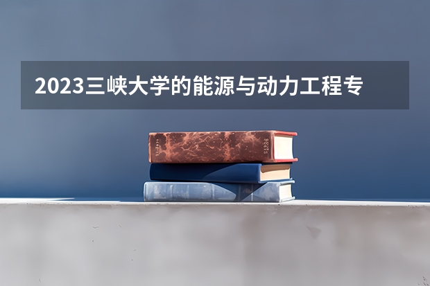 2023三峡大学的能源与动力工程专业分数线高不高 三峡大学能源与动力工程专业历年分数线参考表单