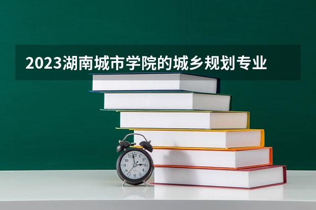 2023湖南城市学院的城乡规划专业分数线高不高 湖南城市学院城乡规划专业历年分数线参考表单