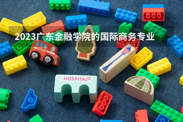 2023广东金融学院的国际商务专业分数线高不高 广东金融学院国际商务专业历年分数线参考表单