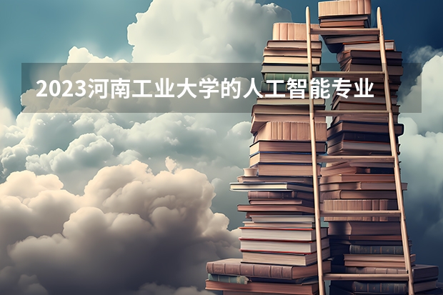 2023河南工业大学的人工智能专业分数线高不高 河南工业大学人工智能专业历年分数线参考表单