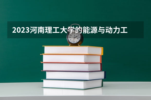 2023河南理工大学的能源与动力工程专业分数线高不高 河南理工大学能源与动力工程专业历年分数线参考表单