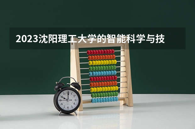 2023沈阳理工大学的智能科学与技术专业分数线高不高 沈阳理工大学智能科学与技术专业历年分数线参考表单