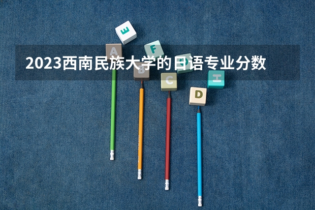 2023西南民族大学的日语专业分数线高不高 西南民族大学日语专业历年分数线参考表单