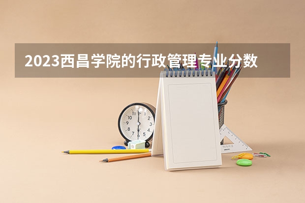 2023西昌学院的行政管理专业分数线高不高 西昌学院行政管理专业历年分数线参考表单