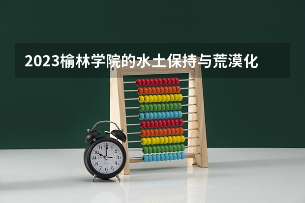 2023榆林学院的水土保持与荒漠化防治专业分数线高不高 榆林学院水土保持与荒漠化防治专业历年分数线参考表单
