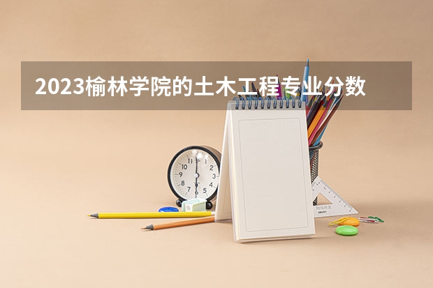 2023榆林学院的土木工程专业分数线高不高 榆林学院土木工程专业历年分数线参考表单