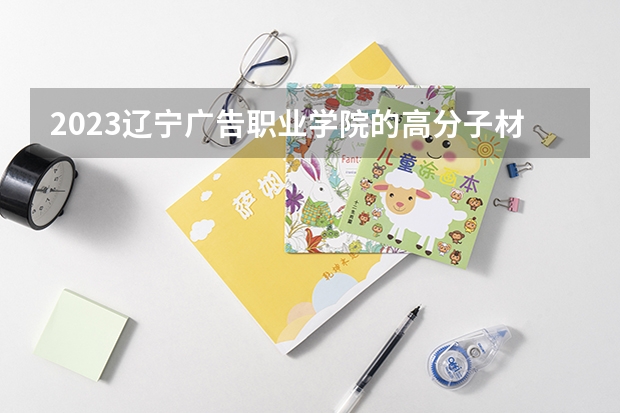2023辽宁广告职业学院的高分子材料工程技术专业分数线高不高 辽宁广告职业学院高分子材料工程技术专业历年分数线参考表单