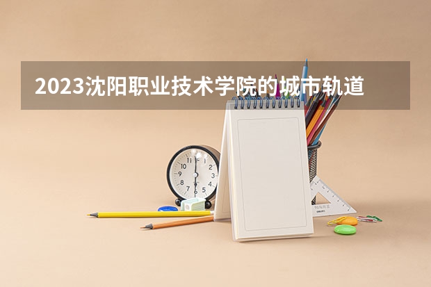 2023沈阳职业技术学院的城市轨道交通运营管理专业分数线高不高 沈阳职业技术学院城市轨道交通运营管理专业历年分数线参考表单