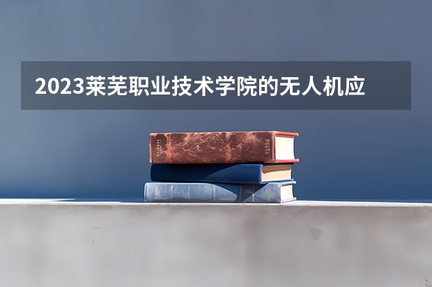 2023莱芜职业技术学院的无人机应用技术专业分数线高不高 莱芜职业技术学院无人机应用技术专业历年分数线参考表单