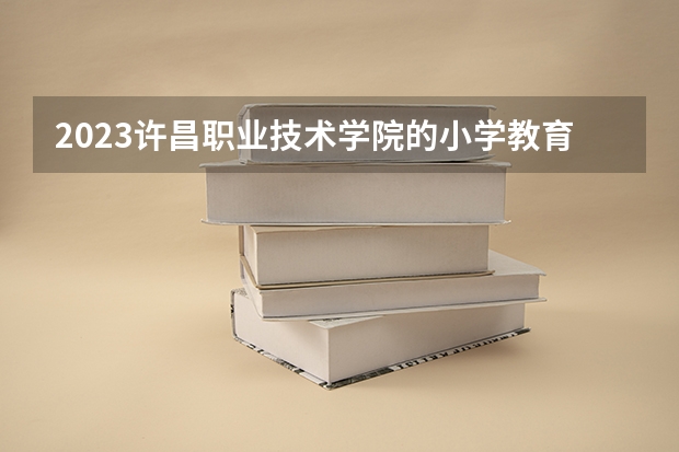 2023许昌职业技术学院的小学教育专业分数线高不高 许昌职业技术学院小学教育专业历年分数线参考表单