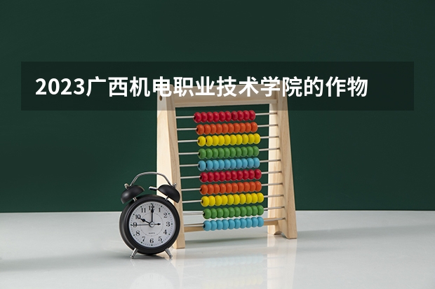 2023广西机电职业技术学院的作物生产技术专业分数线高不高 广西机电职业技术学院作物生产技术专业历年分数线参考表单