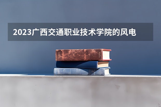 2023广西交通职业技术学院的风电系统运行与维护专业分数线高不高 广西交通职业技术学院风电系统运行与维护专业历年分数线参考表单