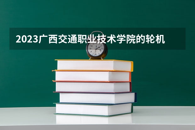 2023广西交通职业技术学院的轮机工程技术专业分数线高不高 广西交通职业技术学院轮机工程技术专业历年分数线参考表单
