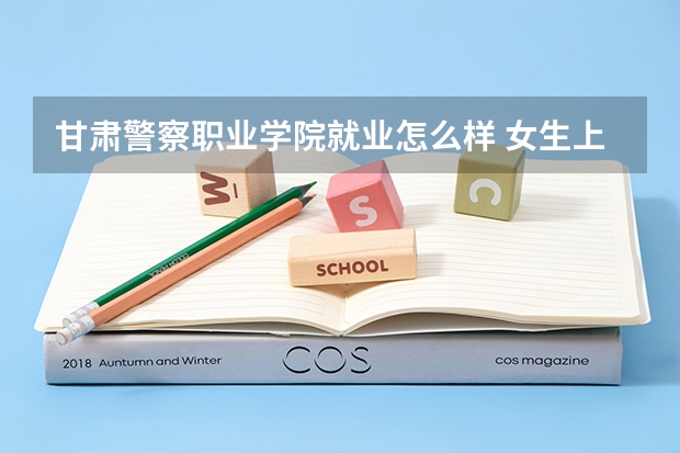 甘肃警察职业学院就业怎么样 女生上甘肃警察学院合适不