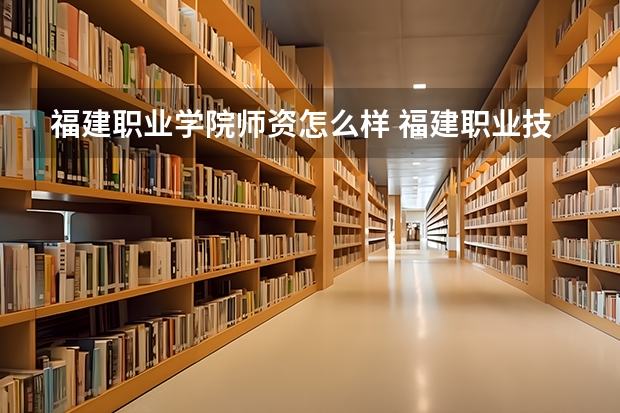 福建职业学院师资怎么样 福建职业技术学院好不好