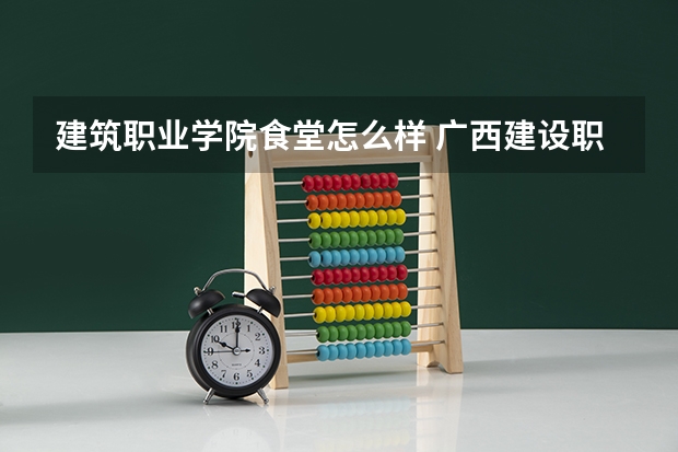 建筑职业学院食堂怎么样 广西建设职业技术学院宿舍条件,宿舍图片和环境空调及分配方法