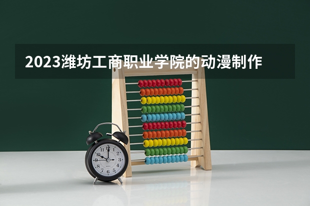 2023潍坊工商职业学院的动漫制作技术专业分数线高不高 潍坊工商职业学院动漫制作技术专业历年分数线参考表单