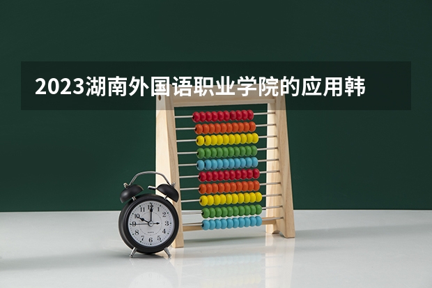 2023湖南外国语职业学院的应用韩语专业分数线高不高 湖南外国语职业学院应用韩语专业历年分数线参考表单