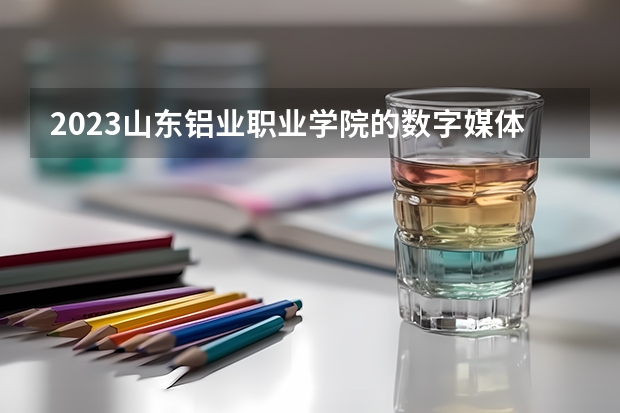 2023山东铝业职业学院的数字媒体技术专业分数线高不高 山东铝业职业学院数字媒体技术专业历年分数线参考表单
