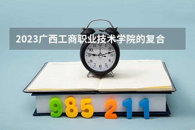 2023广西工商职业技术学院的复合材料工程技术专业分数线高不高 广西工商职业技术学院复合材料工程技术专业历年分数线参考表单