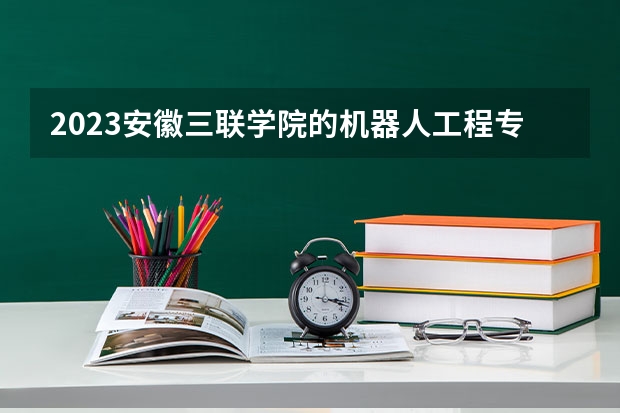 2023安徽三联学院的机器人工程专业分数线高不高 安徽三联学院机器人工程专业历年分数线参考表单