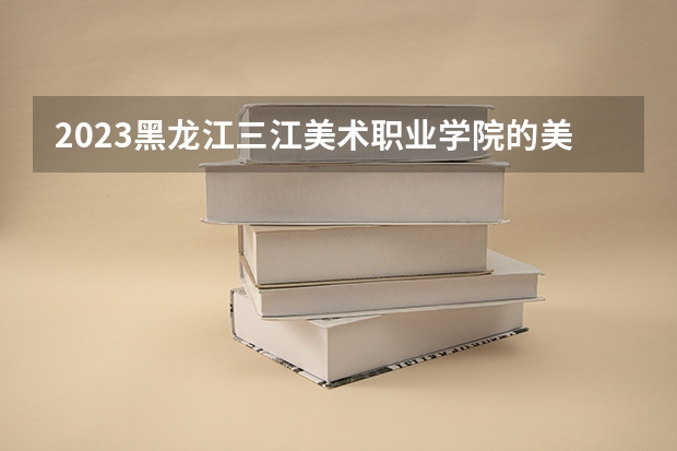 2023黑龙江三江美术职业学院的美术教育专业分数线高不高 黑龙江三江美术职业学院美术教育专业历年分数线参考表单