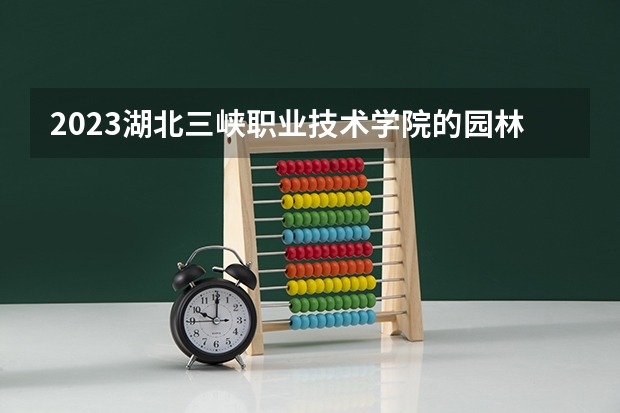 2023湖北三峡职业技术学院的园林技术专业分数线高不高 湖北三峡职业技术学院园林技术专业历年分数线参考表单