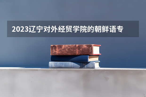 2023辽宁对外经贸学院的朝鲜语专业分数线高不高 辽宁对外经贸学院朝鲜语专业历年分数线参考表单