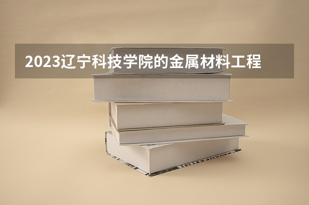 2023辽宁科技学院的金属材料工程专业分数线高不高 辽宁科技学院金属材料工程专业历年分数线参考表单
