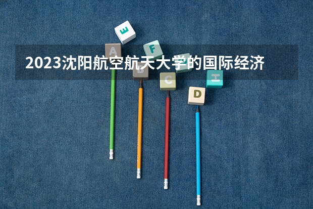 2023沈阳航空航天大学的国际经济与贸易专业分数线高不高 沈阳航空航天大学国际经济与贸易专业历年分数线参考表单