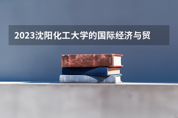 2023沈阳化工大学的国际经济与贸易专业分数线高不高 沈阳化工大学国际经济与贸易专业历年分数线参考表单