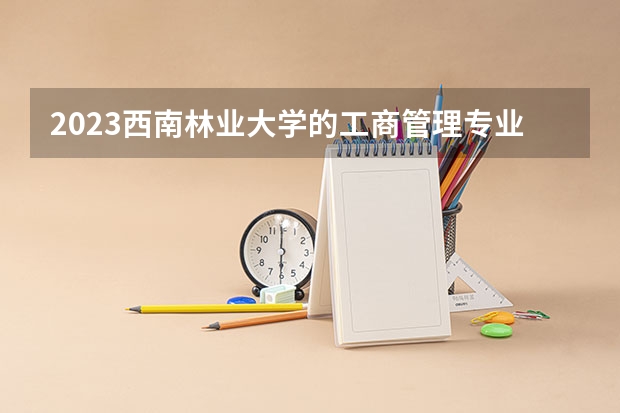 2023西南林业大学的工商管理专业分数线高不高 西南林业大学工商管理专业历年分数线参考表单