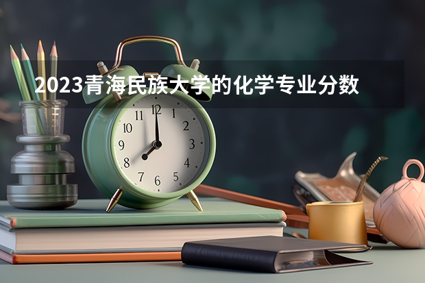 2023青海民族大学的化学专业分数线高不高 青海民族大学化学专业历年分数线参考表单