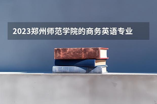 2023郑州师范学院的商务英语专业分数线高不高 郑州师范学院商务英语专业历年分数线参考表单