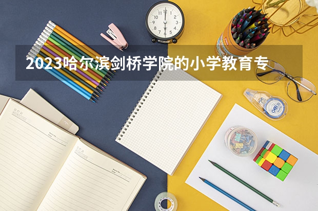 2023哈尔滨剑桥学院的小学教育专业分数线高不高 哈尔滨剑桥学院小学教育专业历年分数线参考表单
