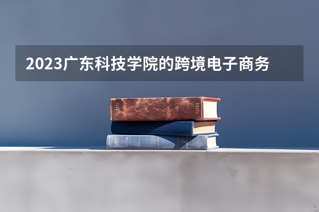 2023广东科技学院的跨境电子商务专业分数线高不高 广东科技学院跨境电子商务专业历年分数线参考表单