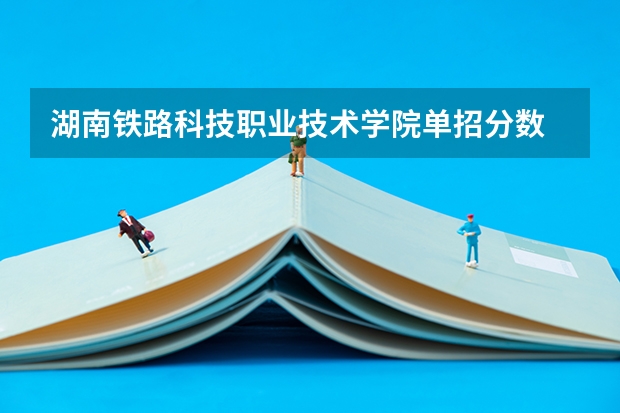 湖南铁路科技职业技术学院单招分数 湖南单招学校推荐公办 湖南单招大专排名