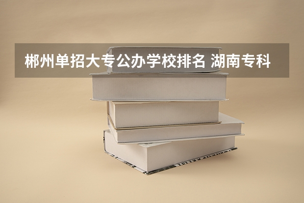 郴州单招大专公办学校排名 湖南专科学校排名前十公办大专